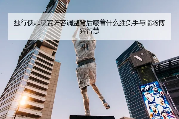 独行侠总决赛阵容调整背后藏着什么胜负手与临场博弈智慧
